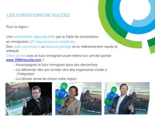 LES CONDITIONS DE SUCCÈS

Pour la région :

Une concertation régionale forte par la Table de concertation
en immigration (27 organismes et ministères)
Des outils communs – un discours partagé et un référencement rapide et
adéquat
Créer un lien avec le futur immigrant avant même son arrivée (portail
www.1888mevoila.com ):
     - Accompagner le futur immigrant dans ses démarches
     - Le référencer dès son arrivée vers des organismes d’aide à
       l’intégration
     - Lui donner envie de choisir notre région
 