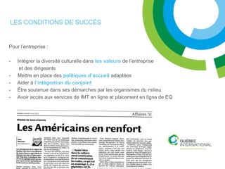 LES CONDITIONS DE SUCCÈS


Pour l’entreprise :

-   Intégrer la diversité culturelle dans les valeurs de l’entreprise
     et des dirigeants
-   Mettre en place des politiques d’accueil adaptées
-   Aider à l’intégration du conjoint
-   Être soutenue dans ses démarches par les organismes du milieu
-   Avoir accès aux services de IMT en ligne et placement en ligne de EQ
 