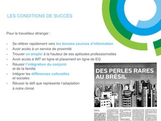 LES CONDITIONS DE SUCCÈS


Pour le travailleur étranger :

-   Se référer rapidement vers les bonnes sources d’information
-   Avoir accès à un service de proximité
-   Trouver un emploi à la hauteur de ses aptitudes professionnelles
-   Avoir accès à IMT en ligne et placement en ligne de EQ
-   Réussir l’intégration du conjoint
    et de la famille
-   Intégrer les différences culturelles
    et sociales
-   Réussir le défi que représente l’adaptation
    à notre climat
 