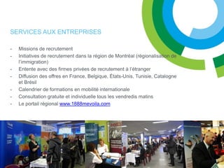 SERVICES AUX ENTREPRISES

-   Missions de recrutement
-   Initiatives de recrutement dans la région de Montréal (régionalisation de
    l’immigration)
-   Entente avec des firmes privées de recrutement à l’étranger
-   Diffusion des offres en France, Belgique, États-Unis, Tunisie, Catalogne
    et Brésil
-   Calendrier de formations en mobilité internationale
-   Consultation gratuite et individuelle tous les vendredis matins
-   Le portail régional www.1888mevoila.com
 