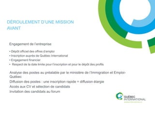 DÉROULEMENT D’UNE MISSION
AVANT


Engagement de l’entreprise

• Dépôt officiel des offres d’emploi
• Inscription auprès de Québec International
• Engagement financier
• Respect de la date limite pour l’inscription et pour le dépôt des profils

Analyse des postes au préalable par le ministère de l’Immigration et Emploi-
Québec
Diffusion des postes : une inscription rapide = diffusion élargie
Accès aux CV et sélection de candidats
Invitation des candidats au forum
 