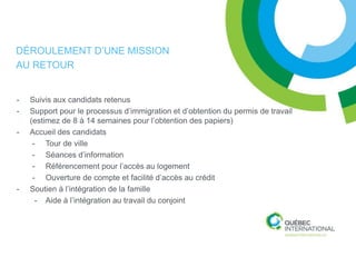 DÉROULEMENT D’UNE MISSION
AU RETOUR


-   Suivis aux candidats retenus
-   Support pour le processus d’immigration et d’obtention du permis de travail
    (estimez de 8 à 14 semaines pour l’obtention des papiers)
-   Accueil des candidats
     - Tour de ville
     - Séances d’information
     - Référencement pour l’accès au logement
     - Ouverture de compte et facilité d’accès au crédit
-   Soutien à l’intégration de la famille
      - Aide à l’intégration au travail du conjoint
 