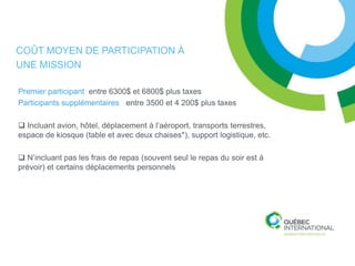 COÛT MOYEN DE PARTICIPATION À
UNE MISSION

Premier participant entre 6300$ et 6800$ plus taxes
Participants supplémentaires entre 3500 et 4 200$ plus taxes

 Incluant avion, hôtel, déplacement à l’aéroport, transports terrestres,
espace de kiosque (table et avec deux chaises*), support logistique, etc.

 N’incluant pas les frais de repas (souvent seul le repas du soir est à
prévoir) et certains déplacements personnels
 