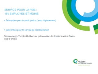 SERVICE POUR LA PME :
150 EMPLOYÉS ET MOINS

> Subvention pour la participation (avec déplacement) :



> Subvention pour le service de représentation

Financement d’Emploi-Québec sur présentation de dossier à votre Centre
local d’emploi
 