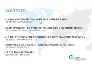 CONTEXTE

« LA MAIN-D’ŒUVRE QUALIFIÉE UNE DENRÉE RARE »
 LE DEVOIR – NOVEMBRE 2008


« MAIN-D’ŒUVRE : LA PÉNURIE TOUCHE 84% DES ENTREPRISES »
 LE JOURNAL DE QUÉBEC – NOVEMBRE 2008


« LE RALENTISSEMENT ÉCONOMIQUE? QUEL RALENTISSEMENT? »
 LE SOLEIL – NOVEMBRE 2008

« DONNÉES SUR L’EMPLOI : QUÉBEC PREMIÈRE AU PAYS. »
 LE SOLEIL – FÉVRIER 2010

« S.O.S. MAIN-D’ŒUVRE »
 LES AFFAIRES - MARS 2010
 