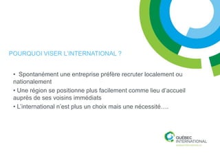 POURQUOI VISER L’INTERNATIONAL ?


 • Spontanément une entreprise préfère recruter localement ou
 nationalement
 • Une région se positionne plus facilement comme lieu d’accueil
 auprès de ses voisins immédiats
 • L’international n’est plus un choix mais une nécessité….
 