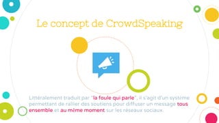 Le concept de CrowdSpeaking
Littéralement traduit par “la foule qui parle”, il s’agit d’un système
permettant de rallier des soutiens pour diffuser un message tous
ensemble et au même moment sur les réseaux sociaux.
 