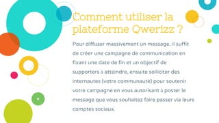 Comment utiliser la
plateforme Qwerizz ?
Pour diffuser massivement un message, il suffit
de créer une campagne de communication en
fixant une date de fin et un objectif de
supporters à atteindre, ensuite solliciter des
internautes (votre communauté) pour soutenir
votre campagne en vous autorisant à poster le
message que vous souhaitez faire passer via leurs
comptes sociaux.
 