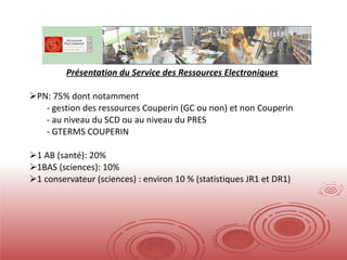 Présentation du Service des Ressources Electroniques PN: 75% dont notamment gestion des ressources Couperin (GC ou non) et non Couperin au niveau du SCD ou au niveau du PRES GTERMS COUPERIN 1 AB (santé): 20% 1BAS (sciences): 10% 1 conservateur (sciences) : environ 10 % (statistiques JR1 et DR1) 