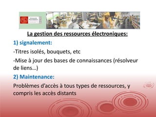 La gestion des ressources électroniques: 1) signalement: Titres isolés, bouquets, etc Mise à jour des bases de connaissances (résolveur de liens…) 2) Maintenance: Problèmes d’accès à tous types de ressources, y compris les accès distants 