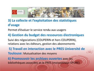 3) La collecte et l’exploitation des statistiques d’usage Permet d’évaluer le service rendu aux usagers 4) Gestion du budget des ressources électroniques Suivi des négociations (COUPERIN et hors COUPERIN), relations avec les éditeurs, gestion des abonnements 5) Travail en interaction avec le PRES Université de Toulouse:  Mutualisation des moyens 6) Promouvoir les archives ouvertes  avec les bibliothèques associées et le PRES (moissonneur EPURE) 