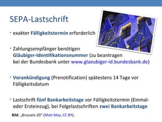 SEPA-Lastschrift
• exakter Fälligkeitstermin erforderlich
• Zahlungsempfänger benötigen
Gläubiger-Identifikationsnummer (zu beantragen
bei der Bundesbank unter www.glaeubiger-id.bundesbank.de)
• Vorankündigung (Prenotification) spätestens 14 Tage vor
Fälligkeitsdatum
• Lastschrift fünf Bankarbeitstage vor Fälligkeitstermin (Einmal-
oder Ersteinzug), bei Folgelastschriften zwei Bankarbeitstage
Bild: „Brussels-20“ (Matt May, CC BY);
 