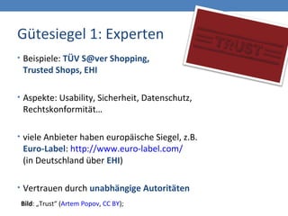 Gütesiegel 1: Experten
• Beispiele: TÜV S@ver Shopping,
Trusted Shops, EHI
• Aspekte: Usability, Sicherheit, Datenschutz,
Rechtskonformität…
• viele Anbieter haben europäische Siegel, z.B.
Euro-Label: http://www.euro-label.com/
(in Deutschland über EHI)
• Vertrauen durch unabhängige Autoritäten
Bild: „Trust“ (Artem Popov, CC BY);
 