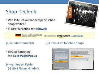 Shop-Technik
• Wie leite ich auf länderspezifischen
Shop weiter?
• c) Geo-Targeting mit Hinweis
(+) kundenfreundlich (-) Einkauf im falschen Shop?
• d) Geo-Targeting
mit Split-Page/Popup
(+) verhindert Fehler
(-) stört Nutzer-Erlebnis
 