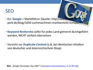 SEO
Bild: „Google Developer Day 2007“ (meneame comunicacions, sl, CC BY SA);
• EU: Google = Marktführer (Quelle: http://www.luna-
park.de/blog/1650-suchmaschinen-marktanteile-europa/)
• Keyword-Recherche sollte für jedes Land getrennt durchgeführt
werden, NICHT einfach übersetzen
• Vorsicht vor Duplicate Content (z.B. bei identischen Inhalten
von deutscher und österreichischem Shop)
 