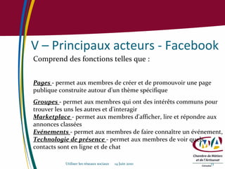 V – Principaux acteurs - Facebook Comprend des fonctions telles que : Pages  - permet aux membres de créer et de promouvoir une page publique construite autour d'un thème spécifique Groupes   - permet aux membres qui ont des intérêts communs pour trouver les uns les autres et d'interagir Marketplace  - permet aux membres d'afficher, lire et répondre aux annonces classées Evénements   - permet aux membres de faire connaître un événement,  Technologie de présence  - permet aux membres de voir quels contacts sont en ligne et de chat Utiliser les réseaux sociaux  14 Juin 2010 