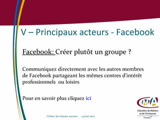 V – Principaux acteurs - Facebook Facebook:  Créer plutôt un groupe ? Communiquez directement avec les autres membres de Facebook partageant les mêmes centres d’intérêt professionnels  ou loisirs Pour en savoir plus cliquez  ici Utiliser les réseaux sociaux  14 Juin 2010 