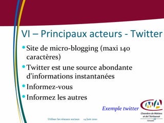 VI – Principaux acteurs - Twitter Site de micro-blogging (maxi 140 caractères) Twitter est une source abondante d'informations instantanées Informez-vous Informez les autres Exemple twitter Utiliser les réseaux sociaux  14 Juin 2010 