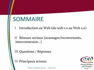 SOMMAIRE I Introduction au Web (du web 1.0 au Web 2.0) II Réseaux sociaux (avantages/inconvenants,    interconnexion...) III Questions / Réponses IV Principaux acteurs Utiliser les réseaux sociaux  14 Juin 2010 