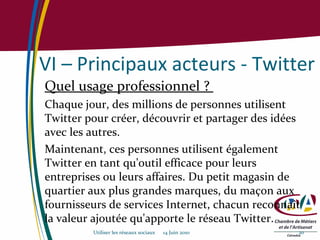 VI – Principaux acteurs - Twitter Quel usage professionnel ?  Chaque jour, des millions de personnes utilisent Twitter pour créer, découvrir et partager des idées avec les autres.  Maintenant, ces personnes utilisent également Twitter en tant qu'outil efficace pour leurs entreprises ou leurs affaires. Du petit magasin de quartier aux plus grandes marques, du maçon aux fournisseurs de services Internet, chacun reconnaît la valeur ajoutée qu'apporte le réseau Twitter. Utiliser les réseaux sociaux  14 Juin 2010 