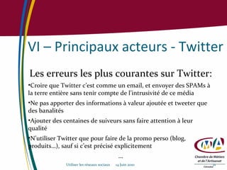 VI – Principaux acteurs - Twitter Les erreurs les plus courantes sur Twitter: Croire que Twitter c’est comme un email, et envoyer des SPAMs à la terre entière sans tenir compte de l’intrusivité de ce média Ne pas apporter des informations à valeur ajoutée et tweeter que des banalités Ajouter des centaines de suiveurs sans faire attention à leur qualité N’utiliser Twitter que pour faire de la promo perso (blog, produits…), sauf si c’est précisé explicitement … Utiliser les réseaux sociaux  14 Juin 2010 