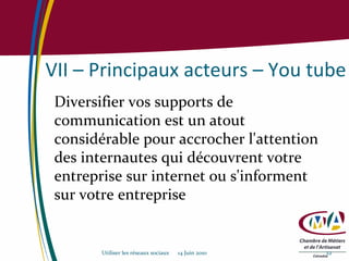 VII – Principaux acteurs – You tube Diversifier vos supports de communication est un atout considérable pour accrocher l'attention des internautes qui découvrent votre entreprise sur internet ou s'informent sur votre entreprise Utiliser les réseaux sociaux  14 Juin 2010 