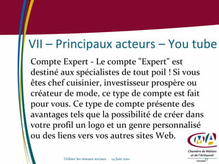 VII – Principaux acteurs – You tube Compte Expert - Le compte "Expert" est destiné aux spécialistes de tout poil ! Si vous êtes chef cuisinier, investisseur prospère ou créateur de mode, ce type de compte est fait pour vous. Ce type de compte présente des avantages tels que la possibilité de créer dans votre profil un logo et un genre personnalisé ou des liens vers vos autres sites Web. Utiliser les réseaux sociaux  14 Juin 2010 