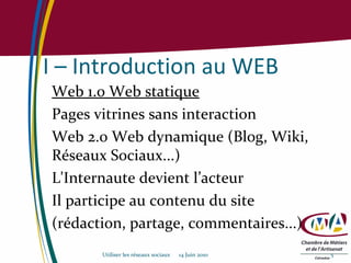 I – Introduction au WEB Web 1.0 Web statique Pages vitrines sans interaction Web 2.0 Web dynamique (Blog, Wiki, Réseaux Sociaux...) L'Internaute devient l’acteur Il participe au contenu du site (rédaction, partage, commentaires...) Utiliser les réseaux sociaux  14 Juin 2010 