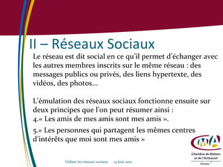 II – Réseaux Sociaux Le réseau est dit social en ce qu’il permet d’échanger avec les autres membres inscrits sur le même réseau : des messages publics ou privés, des liens hypertexte, des vidéos, des photos... L’émulation des réseaux sociaux fonctionne ensuite sur deux principes que l’on peut résumer ainsi :  « Les amis de mes amis sont mes amis ».  « Les personnes qui partagent les mêmes centres d’intérêts que moi sont mes amis » Utiliser les réseaux sociaux  14 Juin 2010 