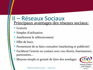 II – Réseaux Sociaux Principaux avantages des réseaux sociaux: Gratuits Simples d'utilisation Améliorent le référencement Effet de buzz Permettent de se faire connaître (marketing et publicité) Facilitent l’entrée en contact avec vos clients, fournisseurs, partenaires... Moyens simple et gratuit de faire des sondages Utiliser les réseaux sociaux  14 Juin 2010 