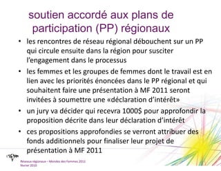 soutien accordé aux plans de participation (PP) régionauxles rencontres de réseau régional débouchent sur un PP qui circule ensuite dans la région pour susciter l’engagement dans le processusles femmes et les groupes de femmes dont le travail est en lien avec les priorités énoncées dans le PP régional et qui souhaitent faire une présentation à MF 2011 seront invitées à soumettre une «déclaration d’intérêt»un jury va décider qui recevra 1000$ pour approfondir la proposition décrite dans leur déclaration d’intérêtces propositions approfondies se verront attribuer des fonds additionnels pour finaliser leur projet de présentation à MF 2011Réseaux régionaux – Mondes des Femmes 2011février 2010