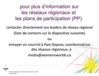 pour plus d’information sur les réseaux régionaux et les plans de participation (PP) contacter directement vos leaders de réseau régional (liste de contacts sur la diapositive suivante)ouenvoyer un courriel à Pam Kapoor, coordonnatrice des réseaux régionaux, àmedia@womensworlds.caRéseaux régionaux – Mondes des Femmes 2011février 2010