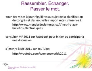 Rassembler. Échanger.Passer le mot.pour des mises à jour régulières au sujet de la planification du congrès et des nouvelles importantes, s’inscrire à:	http://www.mondesdesfemmes.ca/s’inscrire-aux-bulletins-électroniquesconsulter MF 2011 sur Facebook pour initier ou participer à une discussions’inscrire à MF 2011 sur YouTube:http://youtube.com/womensworlds2011Réseaux régionaux – Mondes des Femmes 2011février 2010