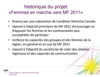 historique du projet«Femmes en marche vers MF 2011»financé par une subvention de Condition féminine Canadarépond à l’objectif prioritaire de MF 2011 d’encourager et d’appuyer les femmes et les communautés peu susceptibles de participerrenforce les capacités des groupes et des femmes de la région, en général et en vue de MF 2011répond à l’objectif du secrétariat de créer des réseaux régionaux et des capacités de communicationRéseaux régionaux – Mondes des Femmes 2011février 2010