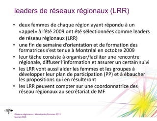 leaders de réseaux régionaux (LRR)deux femmes de chaque région ayant répondu à un «appel» à l’été 2009 ont été sélectionnées comme leaders de réseau régionaux (LRR)une fin de semaine d’orientation et de formation des formatrices s’est tenue à Montréal en octobre 2009leur tâche consiste à organiser/faciliter une rencontre régionale, diffuser l’information et assurer un certain suiviles LRR vont aussi aider les femmes et les groupes à développer leur plan de participation (PP) et à ébaucher les propositions qui en résulterontles LRR peuvent compter sur une coordonnatrice des réseau régionaux au secrétariat de MFRéseaux régionaux – Mondes des Femmes 2011février 2010