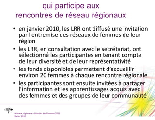 qui participe auxrencontres de réseau régionauxen janvier 2010, les LRR ont diffusé une invitation par l’entremise des réseaux de femmes de leur régionles LRR, en consultation avec le secrétariat, ont sélectionné les participantes en tenant compte de leur diversité et de leur représentativitéles fonds disponibles permettent d’accueillir environ 20 femmes à chaque rencontre régionaleles participantes sont ensuite invitées à partager l’information et les apprentissages acquis avec des femmes et des groupes de leur communautéRéseaux régionaux – Mondes des Femmes 2011février 2010