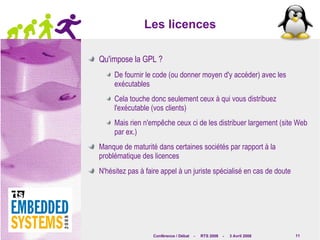 Les licences Qu'impose la GPL ? De fournir le code (ou donner moyen d'y accéder) avec les exécutables Cela touche donc seulement ceux à qui vous distribuez l'exécutable (vos clients) Mais rien n'empêche ceux ci de les distribuer largement (site Web par ex.) Manque de maturité dans certaines sociétés par rapport à la problématique des licences N'hésitez pas à faire appel à un juriste spécialisé en cas de doute 