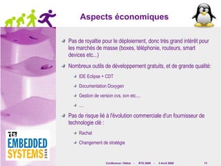Aspects économiques Pas de royaltie pour le déploiement, donc très grand intérêt pour les marchés de masse (boxes, téléphonie, routeurs, smart devices etc...) Nombreux outils de développement gratuits, et de grande qualité: IDE Eclipse + CDT Documentation Doxygen Gestion de version cvs, svn etc.... .... Pas de risque lié à l'évolution commerciale d'un fournisseur de technologie clé : Rachat Changement de stratégie 