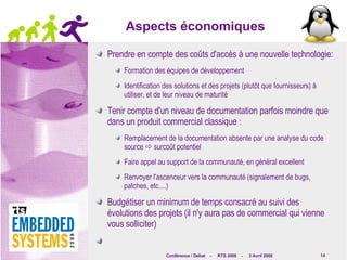 Aspects économiques Prendre en compte des coûts d'accès à une nouvelle technologie: Formation des équipes de développement Identification des solutions et des projets (plutôt que fournisseurs) à utiliser, et de leur niveau de maturité Tenir compte d'un niveau de documentation parfois moindre que dans un produit commercial classique : Remplacement de la documentation absente par une analyse du code source    surcoût potentiel Faire appel au support de la communauté, en général excellent Renvoyer l'ascenceur vers la communauté (signalement de bugs, patches, etc....) Budgétiser un minimum de temps consacré au suivi des évolutions des projets (il n'y aura pas de commercial qui vienne vous solliciter) 