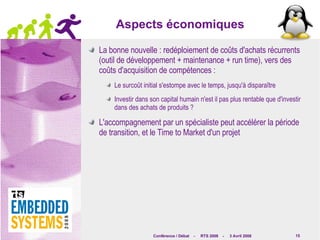Aspects économiques La bonne nouvelle : redéploiement de coûts d'achats récurrents (outil de développement + maintenance + run time), vers des coûts d'acquisition de compétences : Le surcoût initial s'estompe avec le temps, jusqu'à disparaître Investir dans son capital humain n'est il pas plus rentable que d'investir dans des achats de produits ? L'accompagnement par un spécialiste peut accélérer la période de transition, et le Time to Market d'un projet 