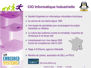 CIO Informatique Industrielle Société d'ingénierie en informatique industrielle et technique Au service de nos clients depuis 1990 Une équipe de spécialistes pour accompagner les projets industriels ou militaires La culture des systèmes ouverts et normalisés, l'expertise de l'embarqué et du temps réel Investissement sur Linux depuis 2000 Centre de Compétences créé fin 2001 Siège à St Etienne, agence à Marseille Membre de Libertis, association de SSLL en PACA http://www.libertis.org 