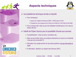 Aspects techniques Une plateforme technique arrivée à maturité Pour l'embarqué Support de multiples architectures (NEW : AVR32 depuis 2.6.20) Possibilité de viser quelques Mo de Flash et de RAM (ex: 8 Mo Flash/16 Mo RAM) Pour le temps réel, mais au prix de l'utilisation d'extensions si l'on vise du temps réel dur Intérêt de l'Open Source pour la possibilité d'accès aux sources Compréhension / mise au point, corrections etc... Mais ne pas tomber dans une analyse exhaustive du source (un industriel n'est pas une université !!!) Dérivation d'un projet proche de ses préoccupations ( ne pas réinventer la roue ) Si dérivation, attention au respect des licences (GPL) 