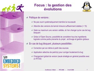 Focus : la gestion des évolutions Politique de versions : Ne pas courir systématiquement derrière la nouveauté Attendre des versions de kernel mineure suffisamment stables (> 15) Geler au maximum une version validée, et n'en changer qu'en cas de bug bloquant Grâce à l'Open Source, possibilité de considérer tous les ingrédients logiciels comme partie prenante du projet : archivage et gestion globaux En cas de bug bloquant, plusieurs possibilités : Correction par soi même à partir des sources Application sélective de patch(s) pour corriger localement le bug Changement global de version (seule stratégie en général possible avec un RTOS) 