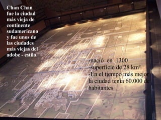 Chan Chan fue la ciudad más vieja de continente sudamericano y fue unos de las ciudades más viejas del adobe - estilo . -nació  en  1300  -superficie de 28 km² -En el tiempo más mejor la ciudad tenía 60.000 de habitantes 