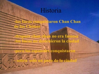 -los Incas conquistaron Chan Chan  de los Chimos -después chan chan no era famosa  -los Incas no destruieron la ciudad -pero los espanoles conquistaron  - sobra  soló un poco de la ciudad Historia 