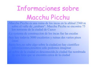 Informaciones sobre Macchu Picchu -Macchu Picchu es una ruina de los incas en la altitud 2360 m sobre el valle de „urubam“. Macchu Picchu se encontra 75 km noroeste de la ciudad de Cuzco -La systema de construccion de los incas fue las escalas -hoy hay todavia 3000 escalorios y ruinas des varios pisos casas -hasta hoy,no sabe algo sobre la ciudad,no hay cientifico informaciones,nosotros solo podemos imaginar -el nobre de la ciudad es desconocido,la ciudad fue nombrada de una lima que se encontra cerca de la ciudad 