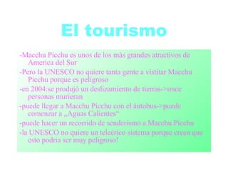 El tourismo -Macchu Picchu es unos de los más grandes atractivos de America del Sur -Pero la UNESCO no quiere tanta gente a vistitar Macchu Picchu porque es peligroso -en 2004:se produjó un deslizamiento de tierras->once personas murieran -puede llegar a Macchu Picchu con el áutobus->puede comenzar a „Aguas Calientes“ -puede hacer un recorrido de senderismo a Macchu Picchu -la UNESCO no quiere un teleérico sistema porque creen que esto podria ser muy peligroso! 