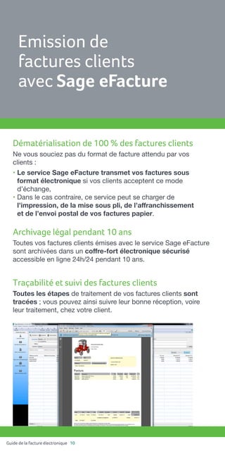 Guide de la facture électronique 10
Dématérialisation de 100 % des factures clients
Ne vous souciez pas du format de facture attendu par vos
clients :
• Le service Sage eFacture transmet vos factures sous
format électronique si vos clients acceptent ce mode
d’échange,
• Dans le cas contraire, ce service peut se charger de
l’impression, de la mise sous pli, de l’affranchissement
et de l’envoi postal de vos factures papier.
Archivage légal pendant 10 ans
Toutes vos factures clients émises avec le service Sage eFacture
sont archivées dans un coffre-fort électronique sécurisé
accessible en ligne 24h/24 pendant 10 ans.
Traçabilité et suivi des factures clients
Toutes les étapes de traitement de vos factures clients sont
tracées ; vous pouvez ainsi suivre leur bonne réception, voire
leur traitement, chez votre client.
Emission de
factures clients
avec Sage eFacture
 