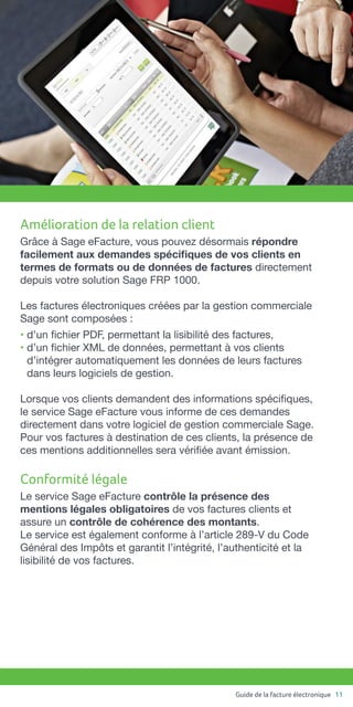 Guide de la facture électronique 11
Amélioration de la relation client
Grâce à Sage eFacture, vous pouvez désormais répondre
facilement aux demandes spécifiques de vos clients en
termes de formats ou de données de factures directement
depuis votre solution Sage FRP 1000.
Les factures électroniques créées par la gestion commerciale
Sage sont composées :
• d’un fichier PDF, permettant la lisibilité des factures,
• d’un fichier XML de données, permettant à vos clients
d’intégrer automatiquement les données de leurs factures
dans leurs logiciels de gestion.
Lorsque vos clients demandent des informations spécifiques,
le service Sage eFacture vous informe de ces demandes
directement dans votre logiciel de gestion commerciale Sage.
Pour vos factures à destination de ces clients, la présence de
ces mentions additionnelles sera vérifiée avant émission.
Conformité légale
Le service Sage eFacture contrôle la présence des
mentions légales obligatoires de vos factures clients et
assure un contrôle de cohérence des montants.
Le service est également conforme à l’article 289-V du Code
Général des Impôts et garantit l’intégrité, l’authenticité et la
lisibilité de vos factures.
 