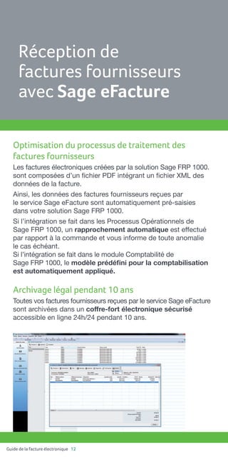 Guide de la facture électronique 12
Optimisation du processus de traitement des
factures fournisseurs
Les factures électroniques créées par la solution Sage FRP 1000.
sont composées d’un fichier PDF intégrant un fichier XML des
données de la facture.
Ainsi, les données des factures fournisseurs reçues par
le service Sage eFacture sont automatiquement pré-saisies
dans votre solution Sage FRP 1000.
Si l’intégration se fait dans les Processus Opérationnels de
Sage FRP 1000, un rapprochement automatique est effectué
par rapport à la commande et vous informe de toute anomalie
le cas échéant.
Si l’intégration se fait dans le module Comptabilité de
Sage FRP 1000, le modèle prédéfini pour la comptabilisation
est automatiquement appliqué.
Archivage légal pendant 10 ans
Toutes vos factures fournisseurs reçues par le service Sage eFacture
sont archivées dans un coffre-fort électronique sécurisé
accessible en ligne 24h/24 pendant 10 ans.
Réception de
factures fournisseurs
avec Sage eFacture
 